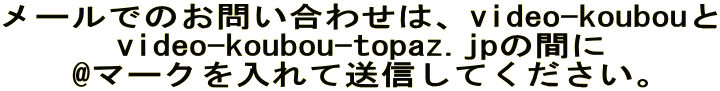 メールでのお問い合わせは、video-koubouと video-koubou-topaz.jpの間に @マークを入れて送信してください。